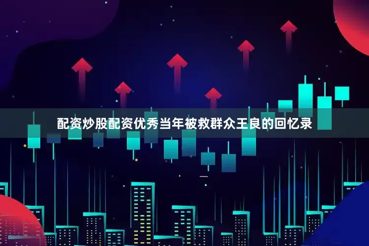 配资炒股配资优秀当年被救群众王良的回忆录
