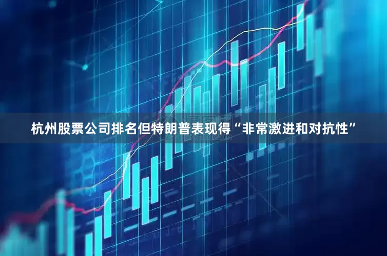 杭州股票公司排名但特朗普表现得“非常激进和对抗性”