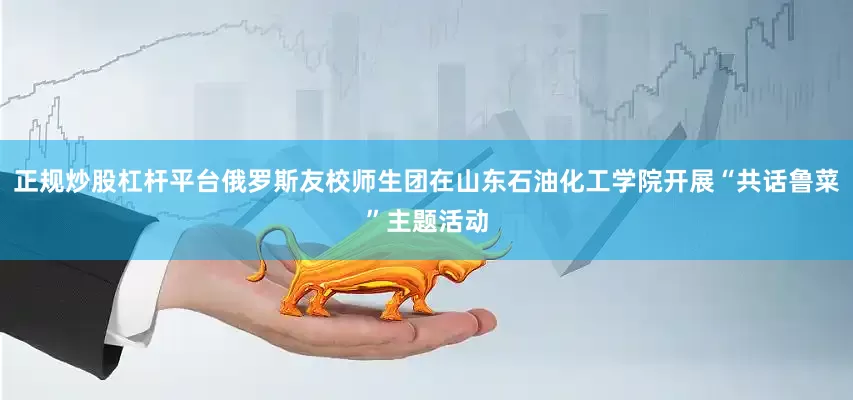 正规炒股杠杆平台俄罗斯友校师生团在山东石油化工学院开展“共话鲁菜”主题活动