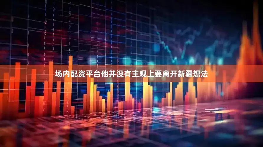 场内配资平台他并没有主观上要离开新疆想法