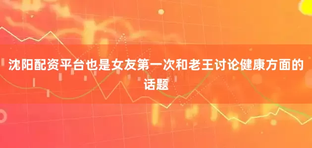 沈阳配资平台也是女友第一次和老王讨论健康方面的话题